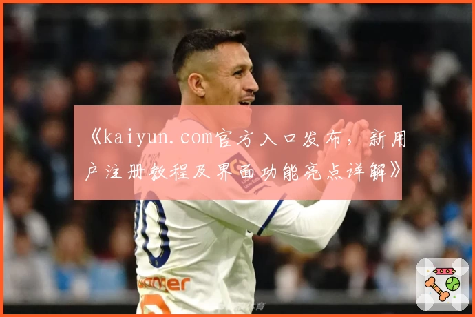 《kaiyun.com官方入口发布，新用户注册教程及界面功能亮点详解》