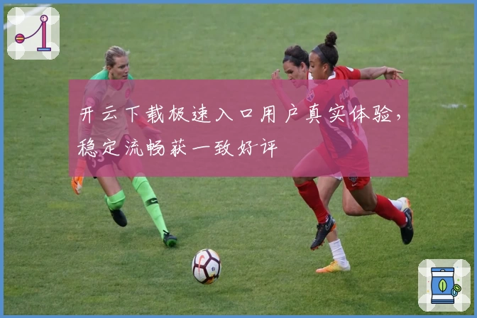 开云下载极速入口用户真实体验，稳定流畅获一致好评