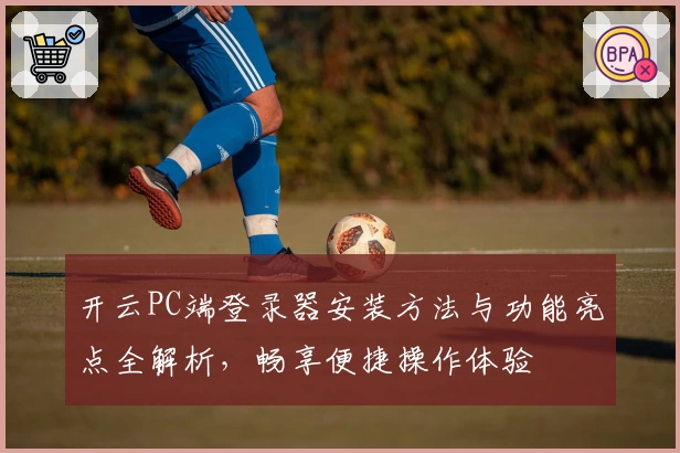 开云PC端登录器安装方法与功能亮点全解析，畅享便捷操作体验