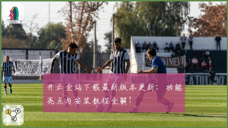 开云全站下载最新版本更新:功能亮点与安装教程全解!