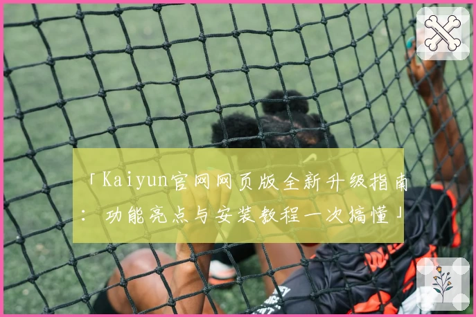 「Kaiyun官网网页版全新升级指南：功能亮点与安装教程一次搞懂」