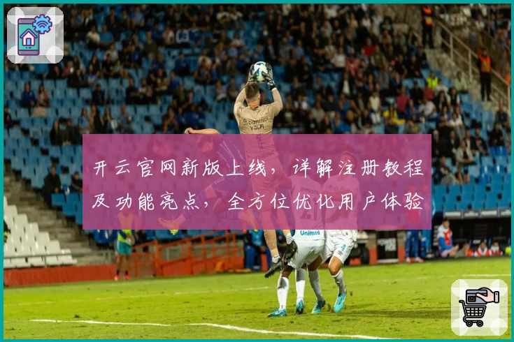 开云官网新版上线，详解注册教程及功能亮点，全方位优化用户体验