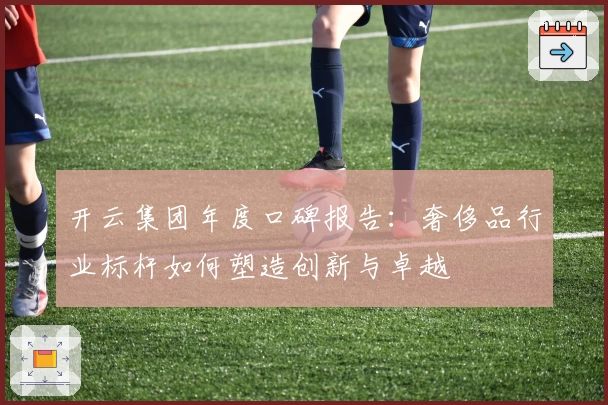 开云集团年度口碑报告：奢侈品行业标杆如何塑造创新与卓越