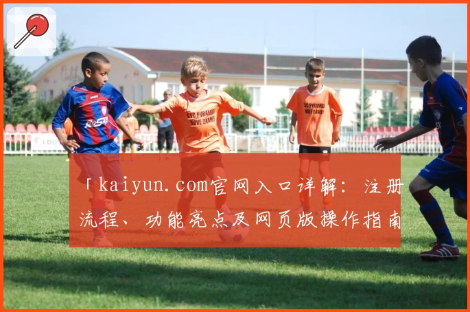 「kaiyun.com官网入口详解：注册流程、功能亮点及网页版操作指南」