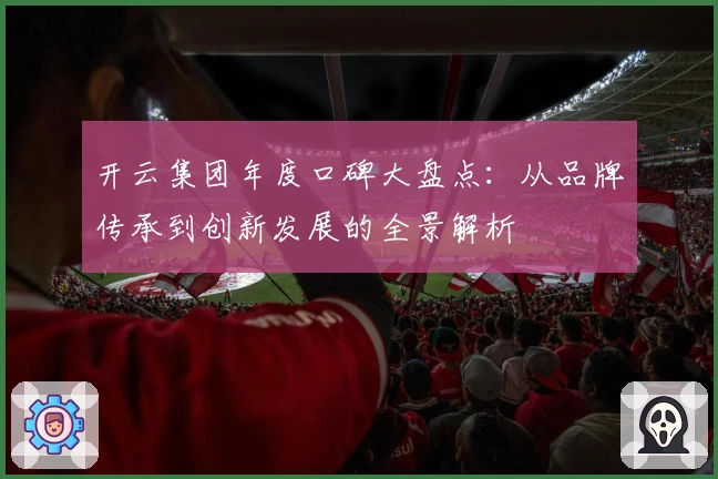 开云集团年度口碑大盘点：从品牌传承到创新发展的全景解析