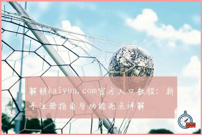 解锁kaiyun.com官方入口教程：新手注册指南与功能亮点详解
